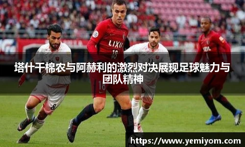 塔什干棉农与阿赫利的激烈对决展现足球魅力与团队精神