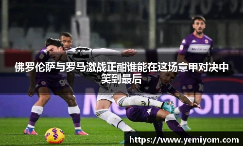 佛罗伦萨与罗马激战正酣谁能在这场意甲对决中笑到最后